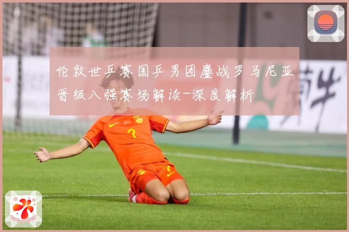 伦敦世乒赛国乒男团鏖战罗马尼亚晋级八强赛场解读-深度解析
