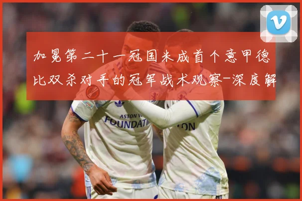 加冕第二十一冠国米成首个意甲德比双杀对手的冠军战术观察-深度解析