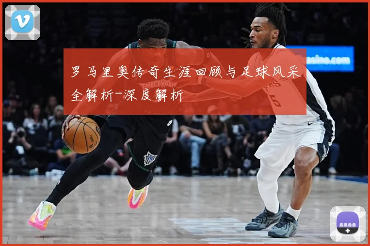 罗马里奥传奇生涯回顾与足球风采全解析-深度解析