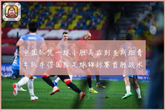 中国队凭一球小胜乌兹别克斯坦青年队夺得国际足球锦标赛首胜战术观察-深度解析