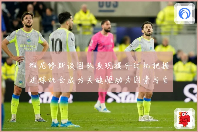 维尼修斯谈团队表现提升时机把握进球机会成为关键驱动力因素与自数据研判-深度解析