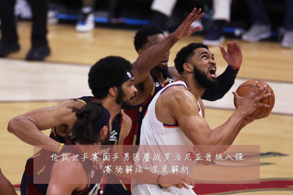 伦敦世乒赛国乒男团鏖战罗马尼亚晋级八强赛场解读-深度解析