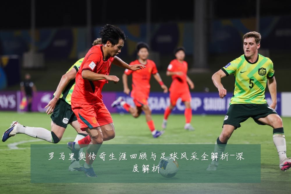 罗马里奥传奇生涯回顾与足球风采全解析-深度解析